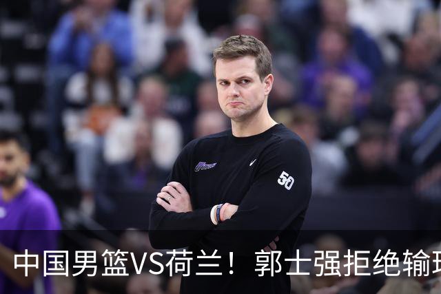 中国男篮VS荷兰！郭士强拒绝输球，杨瀚森确定出战，央视直播
