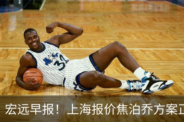 宏远早报！上海报价焦泊乔方案正式出炉，朱芳雨赴新疆谈判，徐杰自费特训