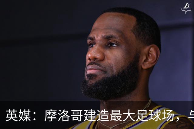 英媒：摩洛哥建造最大足球场，与西班牙争夺世界杯决赛举办权