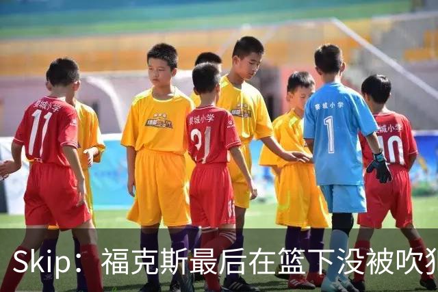 Skip：福克斯最后在篮下没被吹犯规 裁判可能也被现场气氛感染了